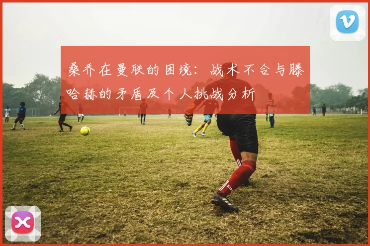 桑乔在曼联的困境：战术不合与滕哈赫的矛盾及个人挑战分析
