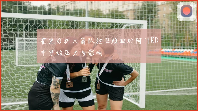 霍里分析火箭队控卫短缺对阿门KD申京的压力与影响