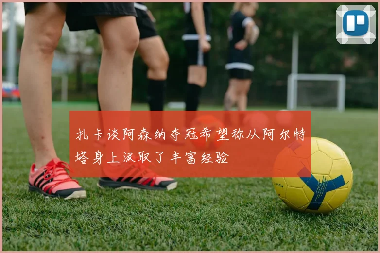 扎卡谈阿森纳夺冠希望称从阿尔特塔身上汲取了丰富经验