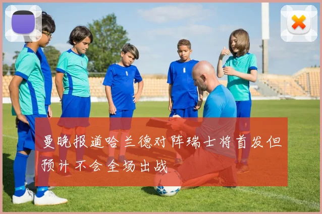 曼晚报道哈兰德对阵瑞士将首发但预计不会全场出战