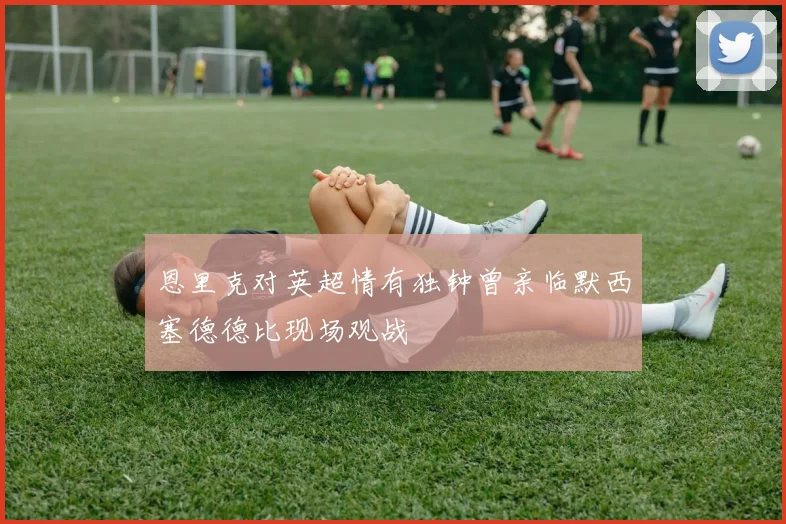 恩里克对英超情有独钟曾亲临默西塞德德比现场观战