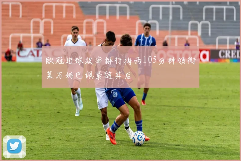 欧冠进球效率排行梅西105分钟领衔莱万姆巴佩紧随其后