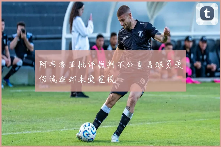 阿韦洛亚批评裁判不公皇马球员受伤流血却未受重视