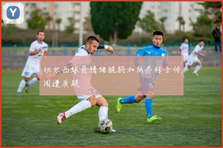 切尔西球员情绪脆弱加纳乔转会传闻遭质疑