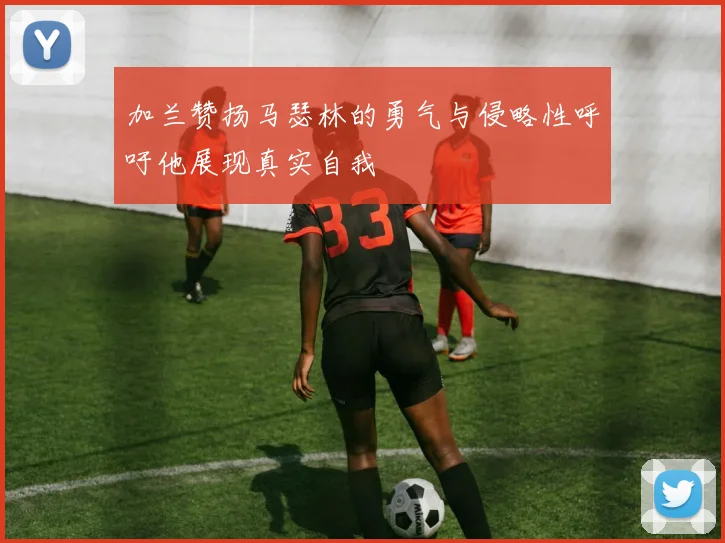 加兰赞扬马瑟林的勇气与侵略性呼吁他展现真实自我