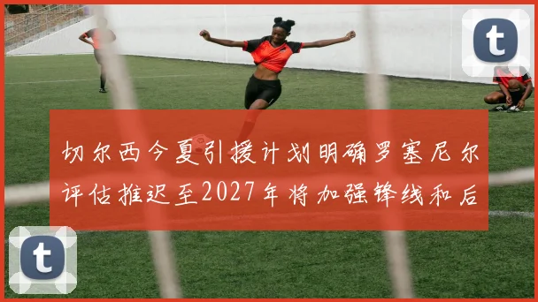 切尔西今夏引援计划明确罗塞尼尔评估推迟至2027年将加强锋线和后防线