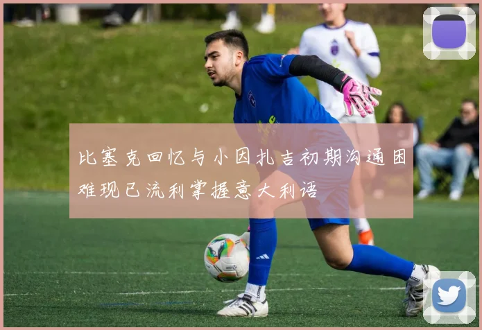 比塞克回忆与小因扎吉初期沟通困难现已流利掌握意大利语