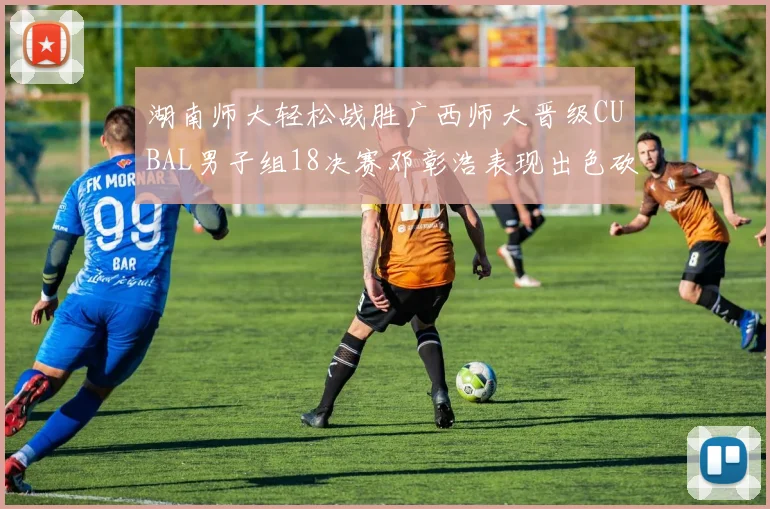 湖南师大轻松战胜广西师大晋级CUBAL男子组18决赛邓彰浩表现出色砍下26分7篮板