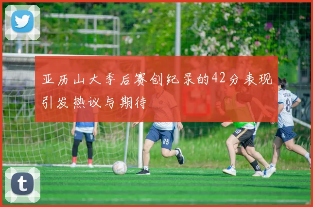 亚历山大季后赛创纪录的42分表现引发热议与期待