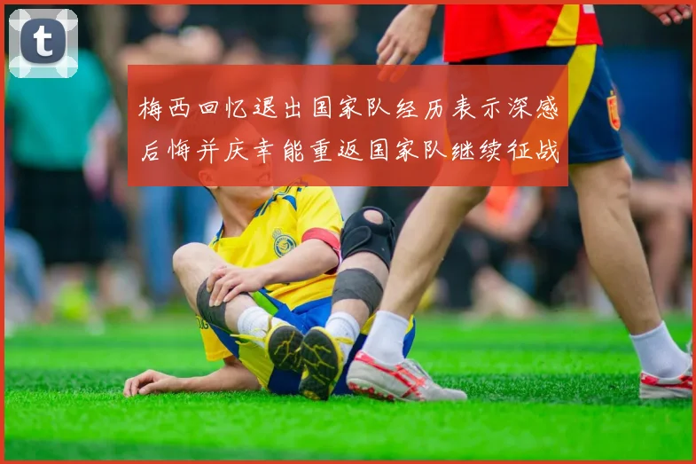 梅西回忆退出国家队经历表示深感后悔并庆幸能重返国家队继续征战