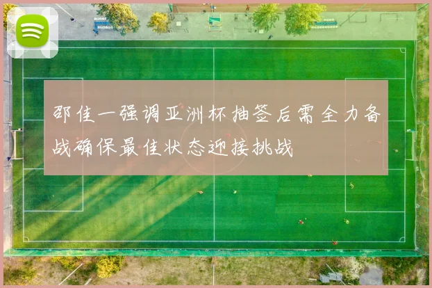 邵佳一强调亚洲杯抽签后需全力备战确保最佳状态迎接挑战