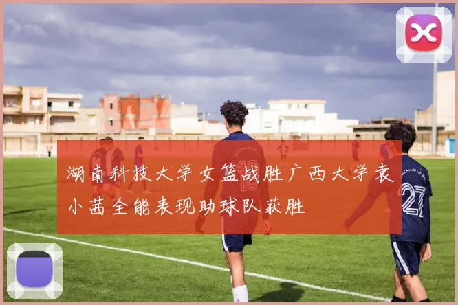 湖南科技大学女篮战胜广西大学袁小茜全能表现助球队获胜