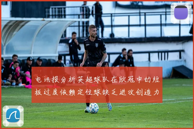 电讯报分析英超球队在欧冠中的短板过度依赖定位球缺乏进攻创造力