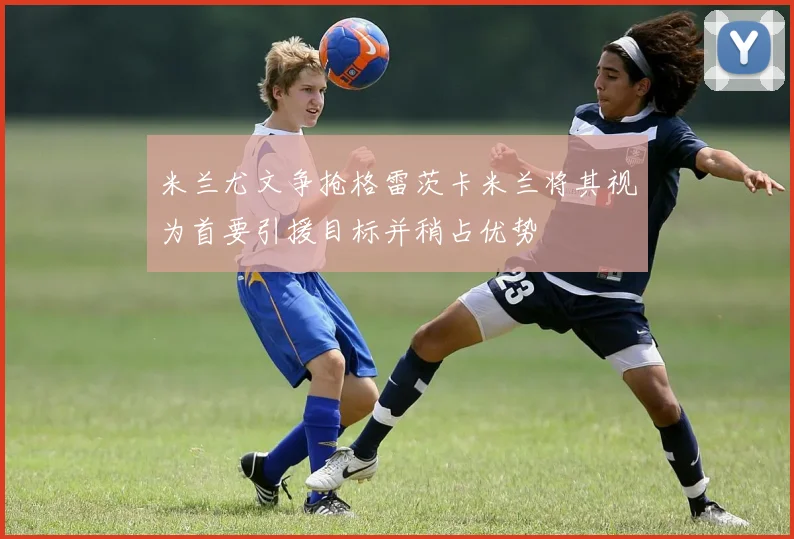 米兰尤文争抢格雷茨卡米兰将其视为首要引援目标并稍占优势