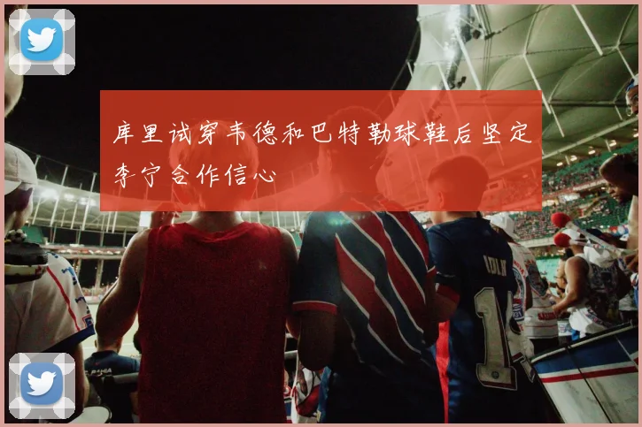 库里试穿韦德和巴特勒球鞋后坚定李宁合作信心