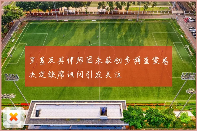 罗基及其律师因未获初步调查案卷决定缺席讯问引发关注