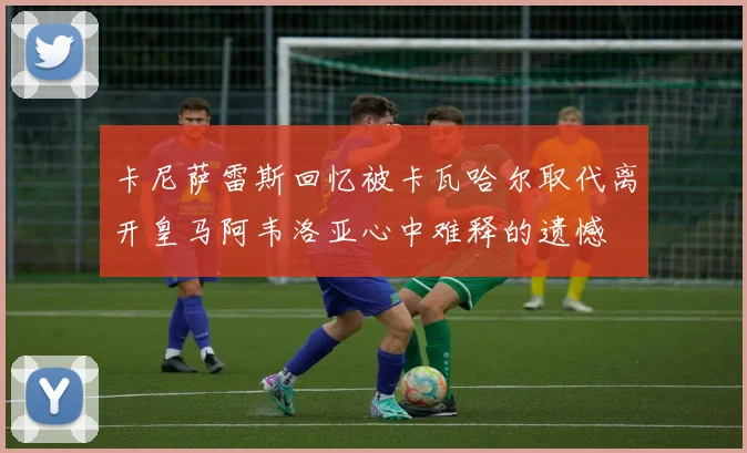 卡尼萨雷斯回忆被卡瓦哈尔取代离开皇马阿韦洛亚心中难释的遗憾