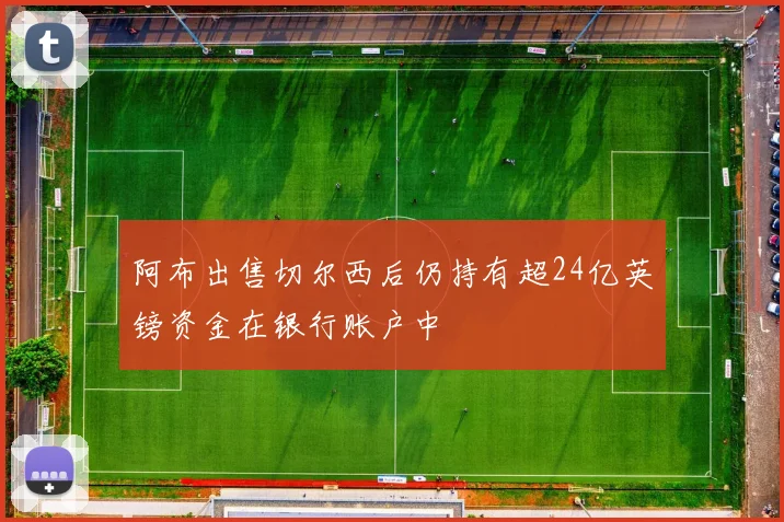 阿布出售切尔西后仍持有超24亿英镑资金在银行账户中