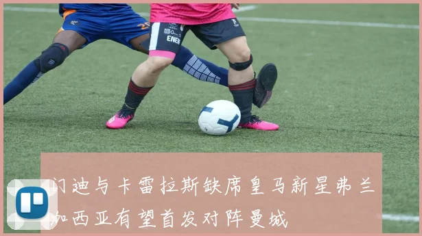 门迪与卡雷拉斯缺席皇马新星弗兰加西亚有望首发对阵曼城