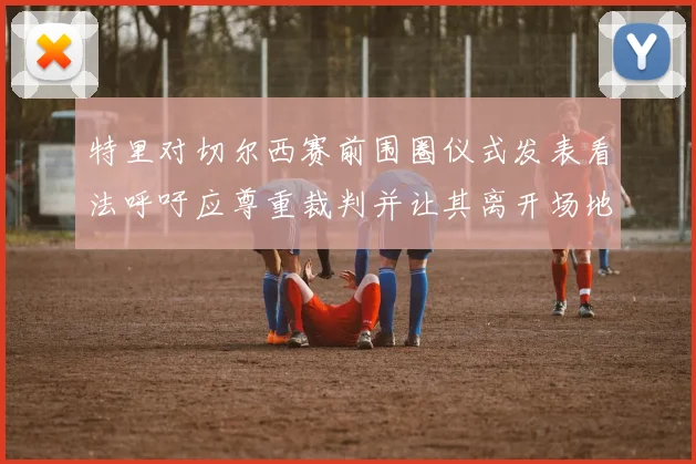 特里对切尔西赛前围圈仪式发表看法呼吁应尊重裁判并让其离开场地