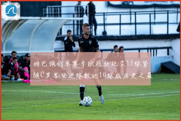 姆巴佩创单赛季欧冠新纪录15球紧随C罗客场进球数达10球成历史之最